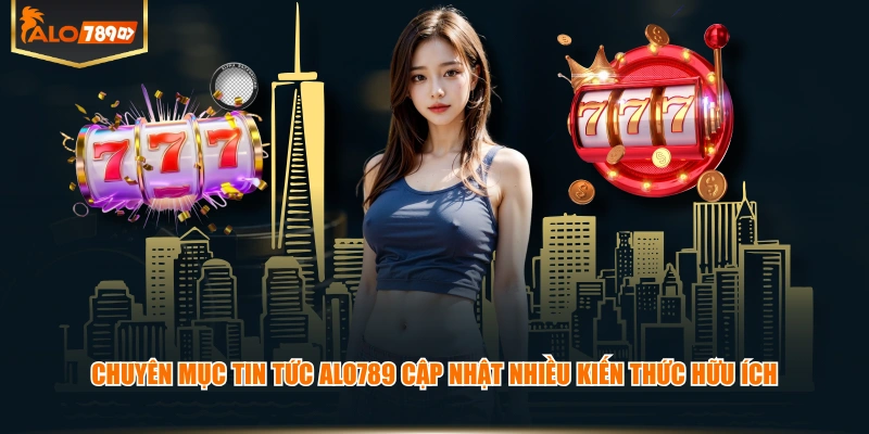 Chuyên mục tin tức ALO789 cập nhật nhiều kiến thức hữu ích